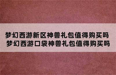 梦幻西游新区神兽礼包值得购买吗 梦幻西游口袋神兽礼包值得购买吗